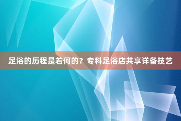 足浴的历程是若何的？专科足浴店共享详备技艺