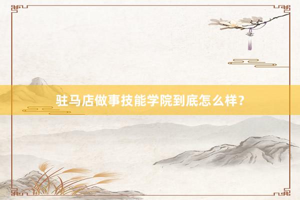 驻马店做事技能学院到底怎么样？